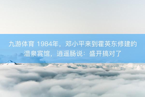 九游体育 1984年，邓小平来到霍英东修建的温泉宾馆，逍遥肠说：盛开搞对了