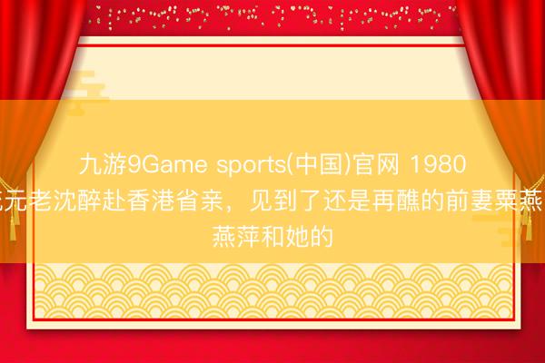 九游9Game sports(中国)官网 1980年，军统元老沈醉赴香港省亲，见到了还是再醮的前妻粟燕萍和她的