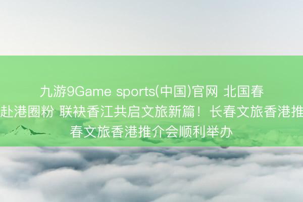 九游9Game sports(中国)官网 北国春城“粉雪柬帖”赴港圈粉 联袂香江共启文旅新篇！长春文旅香港推介会顺利举办