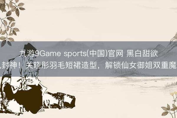 九游9Game sports(中国)官网 黑白甜欲风封神！关晓彤羽毛短裙造型，解锁仙女御姐双重魔力
