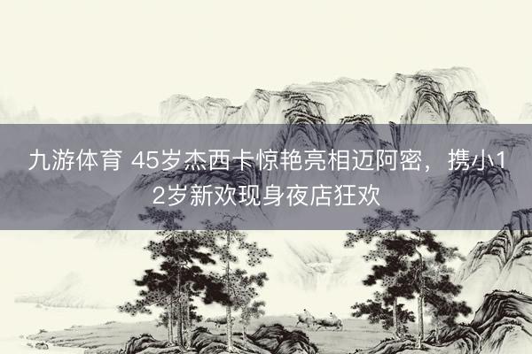 九游体育 45岁杰西卡惊艳亮相迈阿密，携小12岁新欢现身夜店狂欢