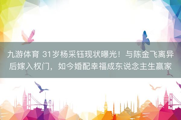 九游体育 31岁杨采钰现状曝光！与陈金飞离异后嫁入权门，如今婚配幸福成东说念主生赢家