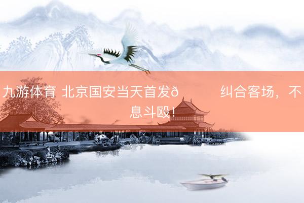 九游体育 北京国安当天首发💚纠合客场，<a href=