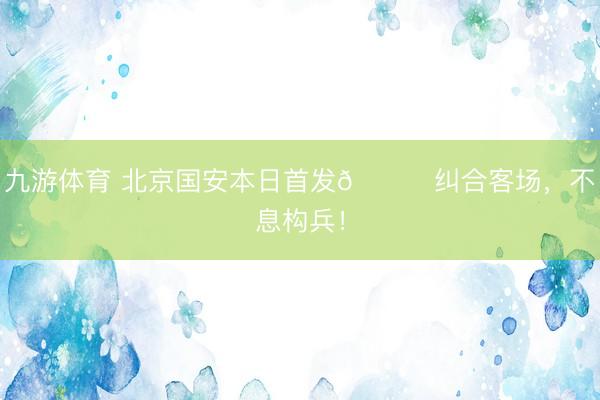 九游体育 北京国安本日首发💚纠合客场，<a href=
