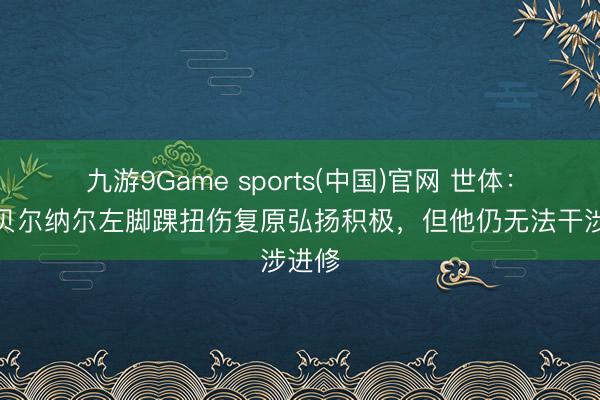 九游9Game sports(中国)官网 世体：尽管贝尔纳尔左脚踝扭伤复原弘扬积极，但他仍无法干涉进修