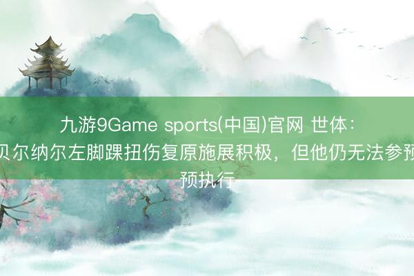 九游9Game sports(中国)官网 世体：尽管贝尔纳尔左脚踝扭伤复原施展积极，但他仍无法参预执行