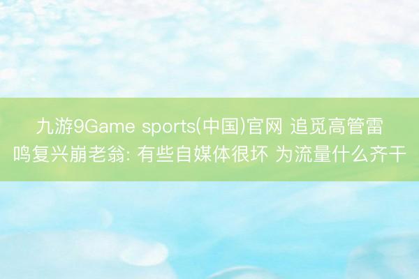 九游9Game sports(中国)官网 追觅高管雷鸣复兴崩老翁: 有些自媒体很坏 为流量什么齐干