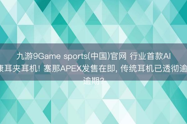 九游9Game sports(中国)官网 行业首款AI健康耳夹耳机! 塞那APEX发售在即， 传统耳机已透彻逾期?