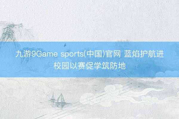 九游9Game sports(中国)官网 蓝焰护航进校园以赛促学筑防地