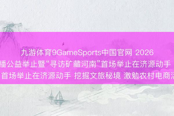 九游体育9GameSports中国官网 2026年“我为家乡代言”鸠集直播公益举止暨“寻访矿藏河南”首场举止在济源动手 挖掘文旅秘境 激勉农村电商活力