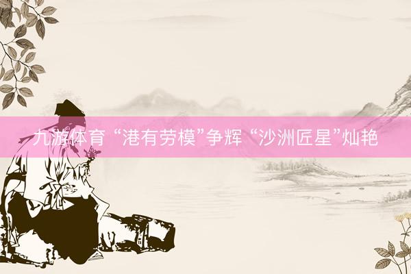 九游体育 “港有劳模”争辉 “沙洲匠星”灿艳