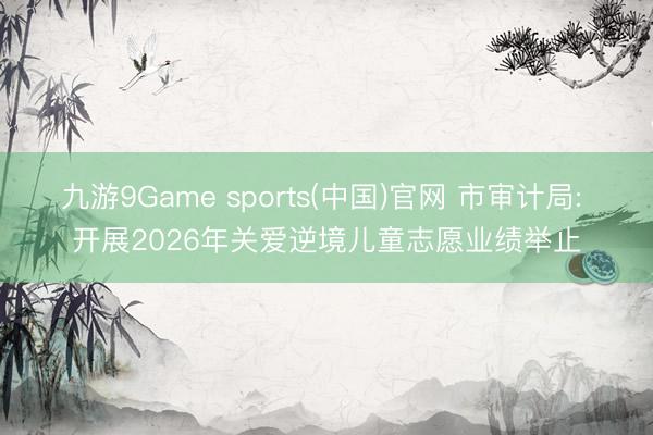 九游9Game sports(中国)官网 市审计局: 开展2026年关爱逆境儿童志愿业绩举止