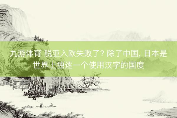 九游体育 脱亚入欧失败了? 除了中国, 日本是世界上独逐一个使用汉字的国度
