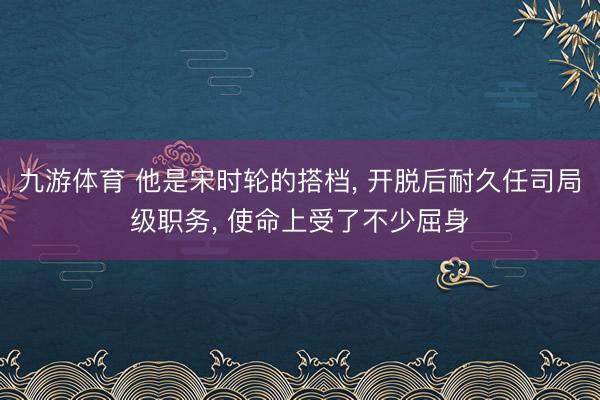 九游体育 他是宋时轮的搭档， 开脱后耐久任司局级职务， 使命上受了不少屈身