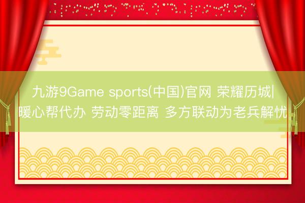 九游9Game sports(中国)官网 荣耀历城|暖心帮代办 劳动零距离 多方联动为老兵解忧