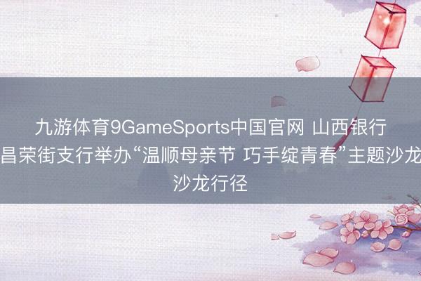 九游体育9GameSports中国官网 山西银行大同昌荣街支行举办“温顺母亲节 巧手绽青春”主题沙龙行径