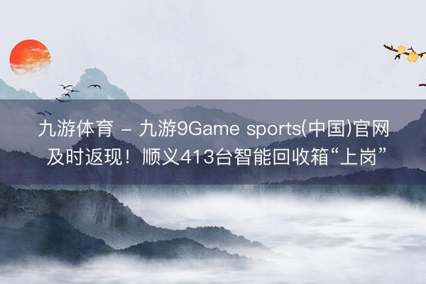 九游体育 - 九游9Game sports(中国)官网 及时返现！顺义413台智能回收箱“上岗”