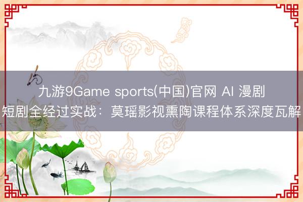 九游9Game sports(中国)官网 AI 漫剧短剧全经过实战：莫瑶影视熏陶课程体系深度瓦解