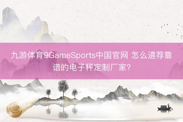 九游体育9GameSports中国官网 怎么遴荐靠谱的电子秤定制厂家？
