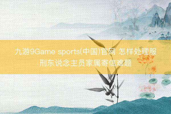 九游9Game sports(中国)官网 怎样处理服刑东说念主员家属寄信难题