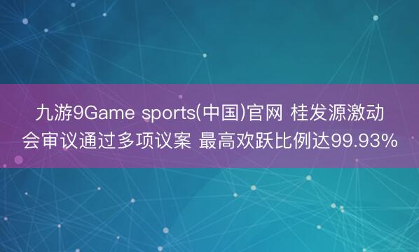 九游9Game sports(中国)官网 桂发源激动会审议通过多项议案 最高欢跃比例达99.93%