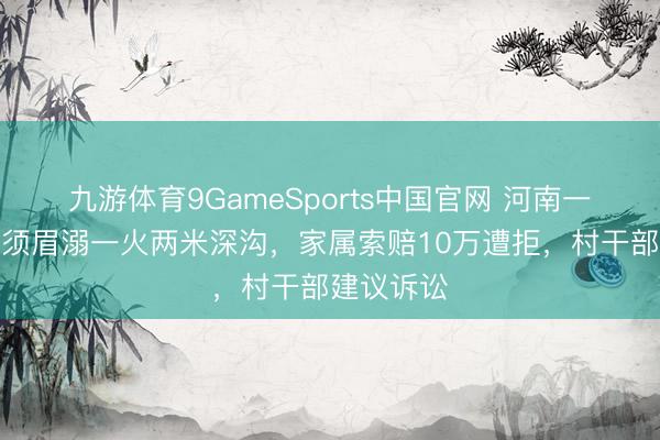 九游体育9GameSports中国官网 河南一材干残疾须眉溺一火两米深沟，家属索赔10万遭拒，村干部建议诉讼