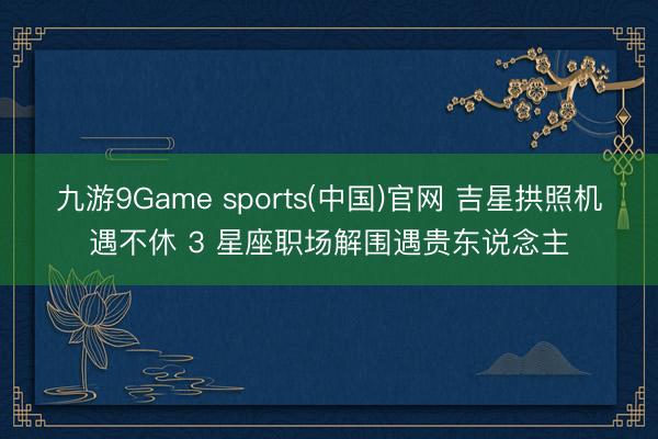 九游9Game sports(中国)官网 吉星拱照机遇不休 3 星座职场解围遇贵东说念主