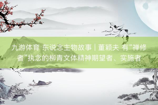 九游体育 东说念主物故事 | 董颖夫 有“禅修者”执念的柳青文体精神期望者、实施者