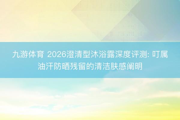 九游体育 2026澄清型沐浴露深度评测: 叮属油汗防晒残留的清洁肤感阐明