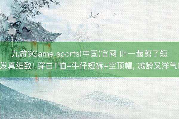 九游9Game sports(中国)官网 叶一茜剪了短发真细致! 穿白T恤+牛仔短裤+空顶帽，<a href=