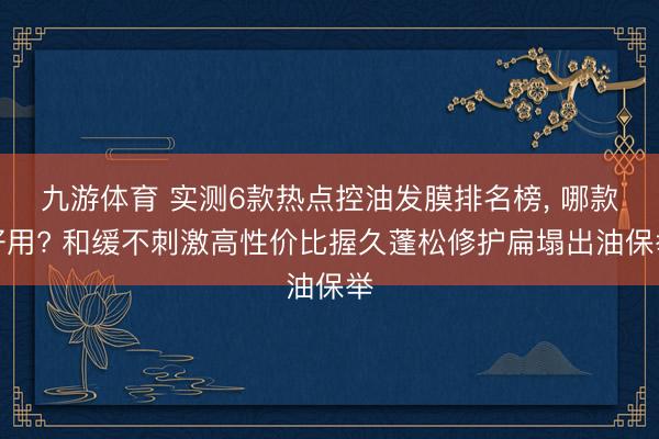 九游体育 实测6款热点控油发膜排名榜， 哪款好用? 和缓不刺激高性价比握久蓬松修护扁塌出油保举