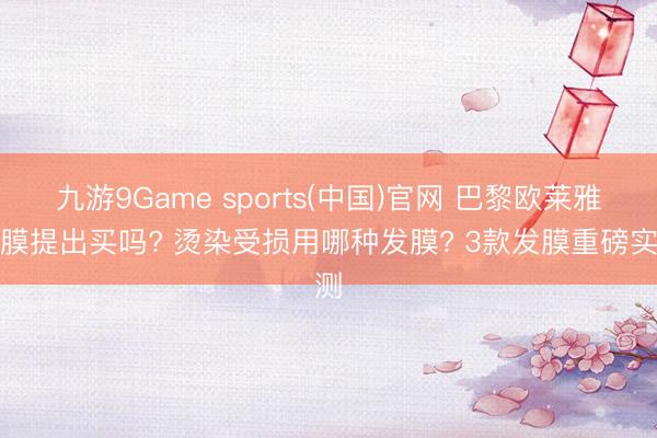 九游9Game sports(中国)官网 巴黎欧莱雅发膜提出买吗? 烫染受损用哪种发膜? 3款发膜重磅实测