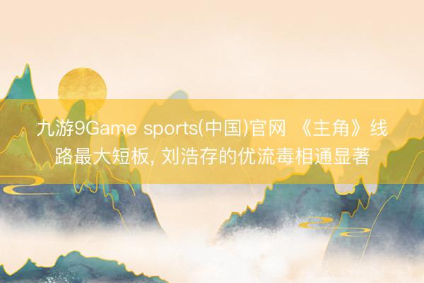 九游9Game sports(中国)官网 《主角》线路最大短板， 刘浩存的优流毒相通显著