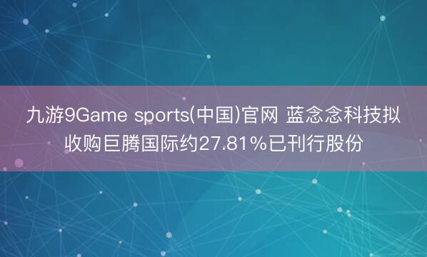 九游9Game sports(中国)官网 蓝念念科技拟收购巨腾国际约27.81%已刊行股份