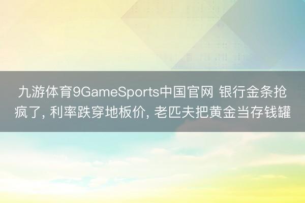 九游体育9GameSports中国官网 银行金条抢疯了， 利率跌穿地板价， 老匹夫把黄金当存钱罐