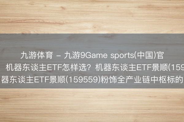 九游体育 - 九游9Game sports(中国)官网 政策+订单双轮驱动下，机器东谈主ETF怎样选？机器东谈主ETF景顺(159559)粉饰全产业链中枢标的
