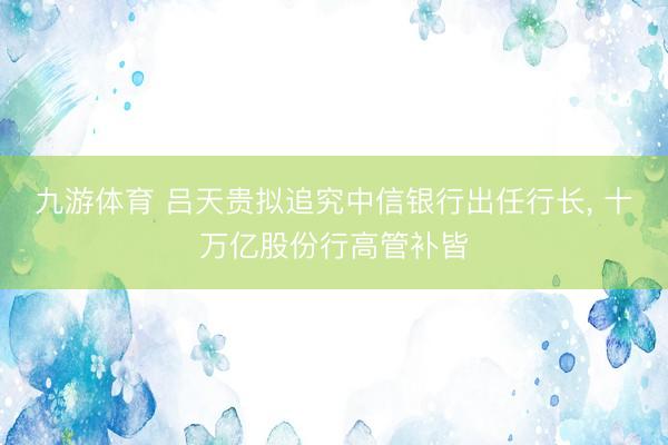 九游体育 吕天贵拟追究中信银行出任行长， 十万亿股份行高管补皆