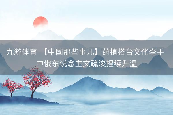 九游体育 【中国那些事儿】莳植搭台文化牵手 中俄东说念主文疏浚捏续升温