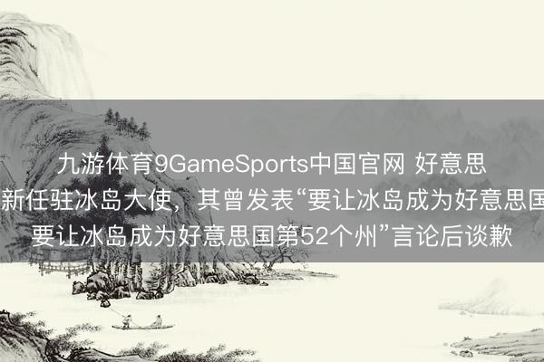 九游体育9GameSports中国官网 好意思媒：好意思接头院证实新任驻冰岛大使，其曾发表“要让冰岛成为好意思国第52个州”言论后谈歉