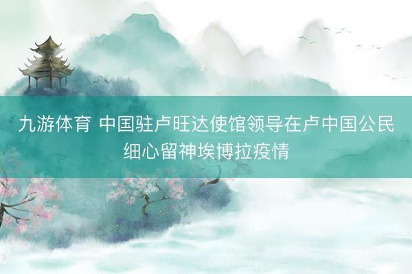 九游体育 中国驻卢旺达使馆领导在卢中国公民细心留神埃博拉疫情