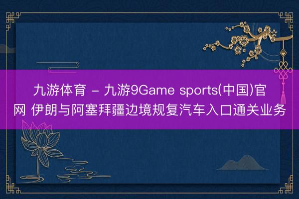 九游体育 - 九游9Game sports(中国)官网 伊朗与阿塞拜疆边境规复汽车入口通关业务