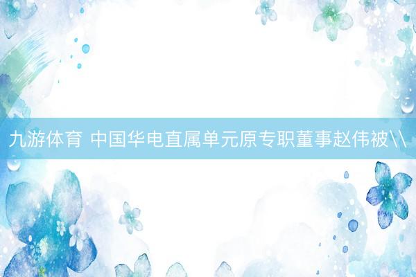 九游体育 中国华电直属单元原专职董事赵伟被\