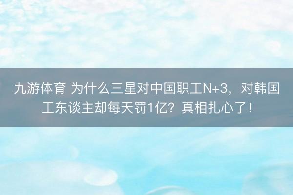 九游体育 为什么三星对中国职工N+3，对韩国工东谈主却每天罚1亿？真相扎心了！