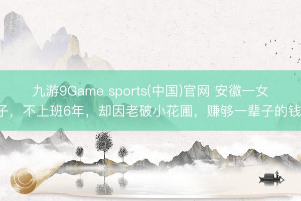 九游9Game sports(中国)官网 安徽一女子，不上班6年，却因老破小花圃，赚够一辈子的钱！