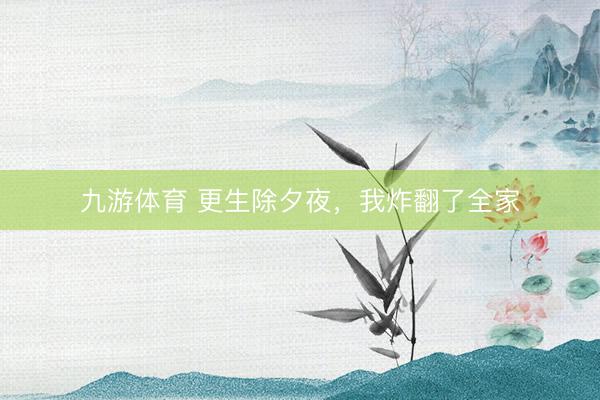 九游体育 更生除夕夜，我炸翻了全家