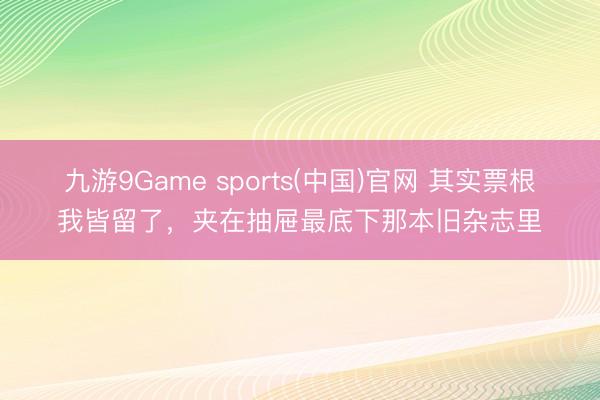 九游9Game sports(中国)官网 其实票根我皆留了，夹在抽屉最底下那本旧杂志里