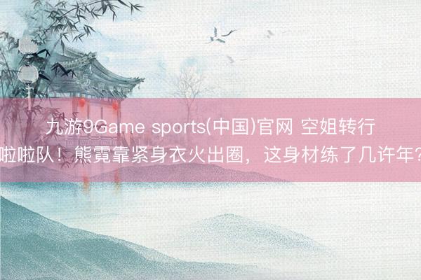 九游9Game sports(中国)官网 空姐转行啦啦队！熊霓靠紧身衣火出圈，这身材练了几许年？