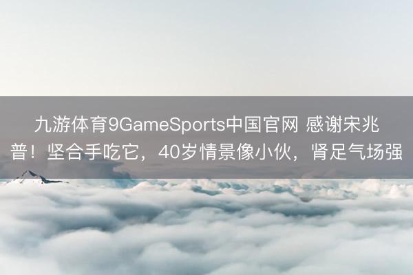 九游体育9GameSports中国官网 感谢宋兆普！坚合手吃它，40岁情景像小伙，肾足气场强