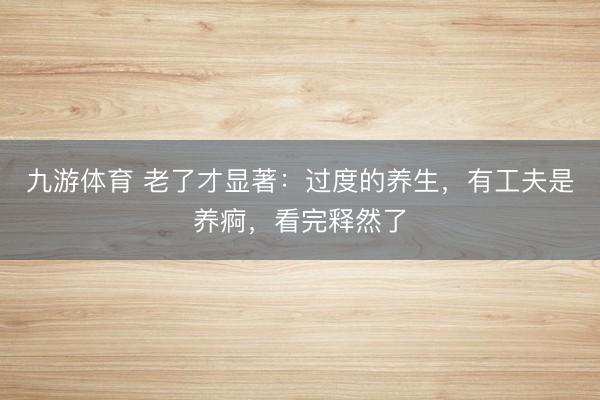 九游体育 老了才显著:过度的养生,有工夫是养痾,看完释然了