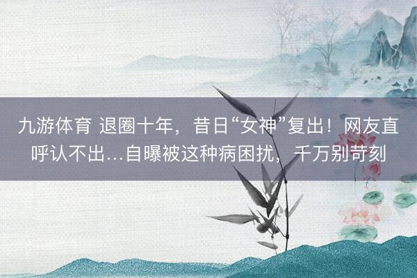 九游体育 退圈十年，昔日“女神”复出！网友直呼认不出…自曝被这种病困扰，千万别苛刻